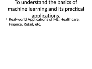 To understand the basics of
machine learning and its practical
applications.
• Real-world Applications of ML: Healthcare,
Finance, Retail, etc.
 