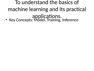 To understand the basics of
machine learning and its practical
applications.
• Key Concepts: Model, Training, Inference
 