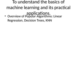 To understand the basics of
machine learning and its practical
applications.
• Overview of Popular Algorithms: Linear
Regression, Decision Trees, KNN
 