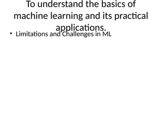 To understand the basics of
machine learning and its practical
applications.
• Limitations and Challenges in ML
 