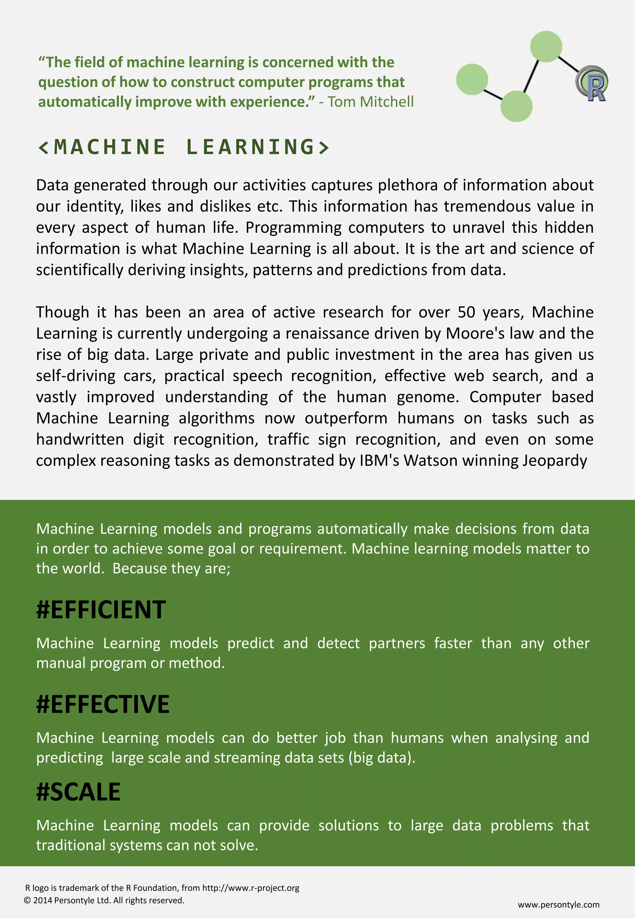 www.persontyle.com© 2014 Persontyle Ltd. All rights reserved.
R logo is trademark of the R Foundation, from http://www.r-project.org
Data generated through our activities captures plethora of information about
our identity, likes and dislikes etc. This information has tremendous value in
every aspect of human life. Programming computers to unravel this hidden
information is what Machine Learning is all about. It is the art and science of
scientifically deriving insights, patterns and predictions from data.
Though it has been an area of active research for over 50 years, Machine
Learning is currently undergoing a renaissance driven by Moore's law and the
rise of big data. Large private and public investment in the area has given us
self-driving cars, practical speech recognition, effective web search, and a
vastly improved understanding of the human genome. Computer based
Machine Learning algorithms now outperform humans on tasks such as
handwritten digit recognition, traffic sign recognition, and even on some
complex reasoning tasks as demonstrated by IBM's Watson winning Jeopardy
<MACHINE LEARNING>
“The field of machine learning is concerned with the
question of how to construct computer programs that
automatically improve with experience.” - Tom Mitchell
Machine Learning models and programs automatically make decisions from data
in order to achieve some goal or requirement. Machine learning models matter to
the world. Because they are;
#EFFICIENT
Machine Learning models predict and detect partners faster than any other
manual program or method.
#EFFECTIVE
Machine Learning models can do better job than humans when analysing and
predicting large scale and streaming data sets (big data).
#SCALE
Machine Learning models can provide solutions to large data problems that
traditional systems can not solve.
 