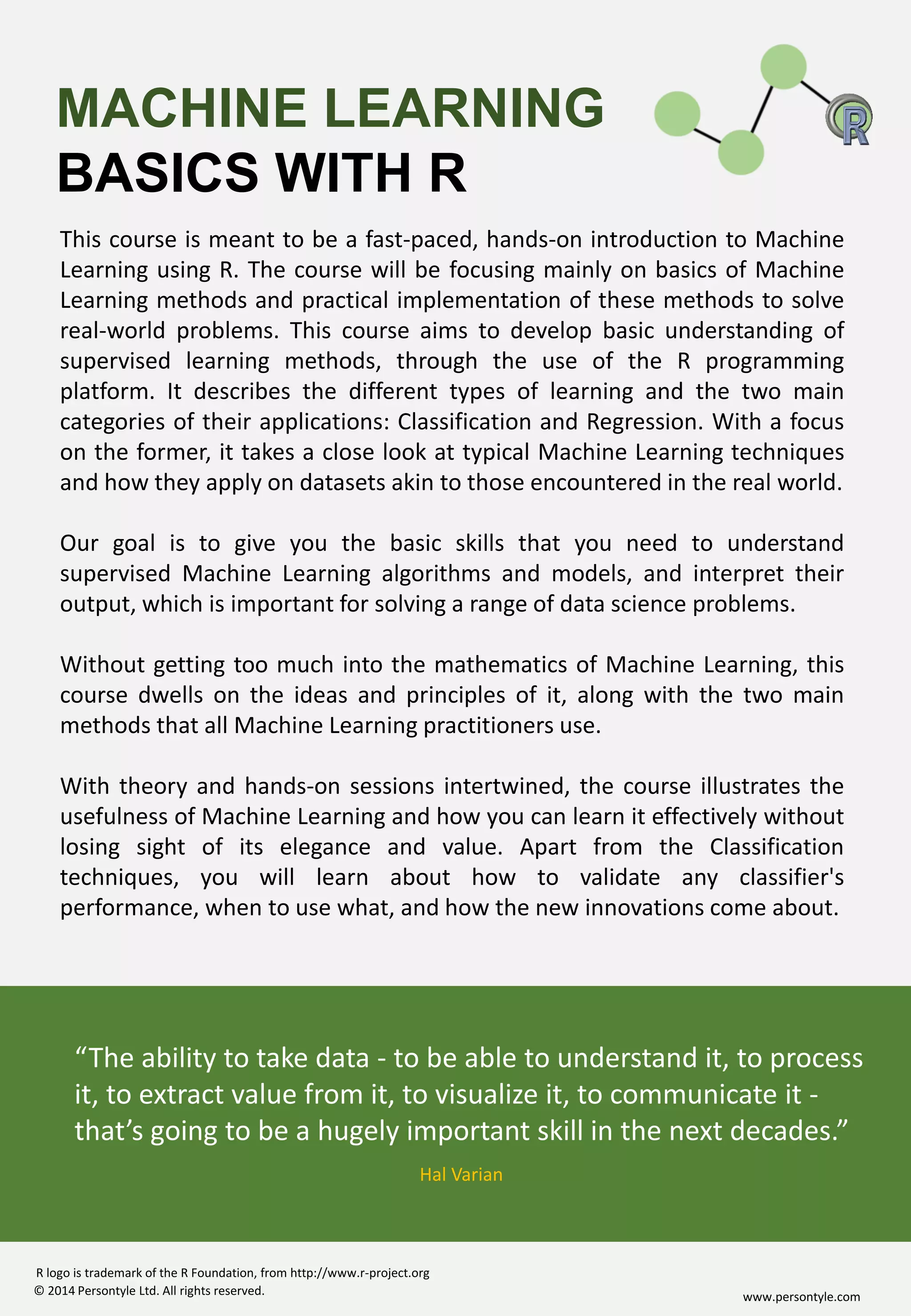 www.persontyle.com© 2014 Persontyle Ltd. All rights reserved.
R logo is trademark of the R Foundation, from http://www.r-project.org
This course is meant to be a fast-paced, hands-on introduction to Machine
Learning using R. The course will be focusing mainly on basics of Machine
Learning methods and practical implementation of these methods to solve
real-world problems. This course aims to develop basic understanding of
supervised learning methods, through the use of the R programming
platform. It describes the different types of learning and the two main
categories of their applications: Classification and Regression. With a focus
on the former, it takes a close look at typical Machine Learning techniques
and how they apply on datasets akin to those encountered in the real world.
Our goal is to give you the basic skills that you need to understand
supervised Machine Learning algorithms and models, and interpret their
output, which is important for solving a range of data science problems.
Without getting too much into the mathematics of Machine Learning, this
course dwells on the ideas and principles of it, along with the two main
methods that all Machine Learning practitioners use.
With theory and hands-on sessions intertwined, the course illustrates the
usefulness of Machine Learning and how you can learn it effectively without
losing sight of its elegance and value. Apart from the Classification
techniques, you will learn about how to validate any classifier's
performance, when to use what, and how the new innovations come about.
MACHINE LEARNING
BASICS WITH R
“The ability to take data - to be able to understand it, to process
it, to extract value from it, to visualize it, to communicate it -
that’s going to be a hugely important skill in the next decades.”
Hal Varian
 