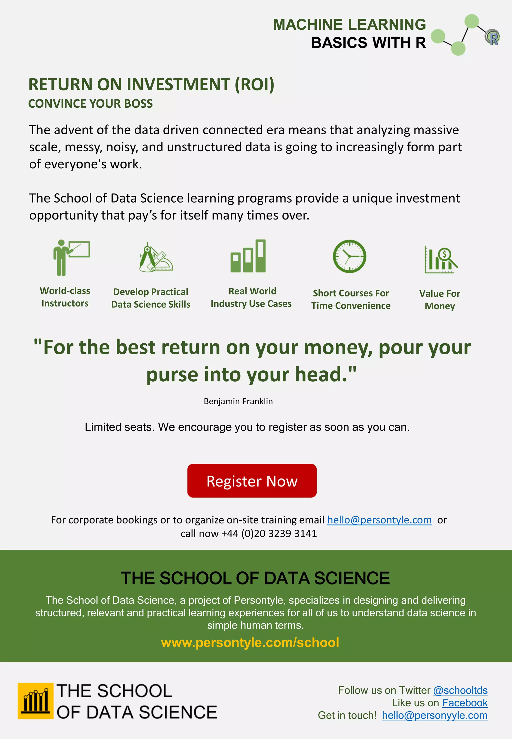 For corporate bookings or to organize on-site training email hello@persontyle.com or
call now +44 (0)20 3239 3141
Register Now
RETURN ON INVESTMENT (ROI)
CONVINCE YOUR BOSS
The advent of the data driven connected era means that analyzing massive
scale, messy, noisy, and unstructured data is going to increasingly form part
of everyone's work.
The School of Data Science learning programs provide a unique investment
opportunity that pay’s for itself many times over.
"For the best return on your money, pour your
purse into your head."
World-class
Instructors
Benjamin Franklin
Develop Practical
Data Science Skills
Real World
Industry Use Cases
Short Courses For
Time Convenience
Value For
Money
THE SCHOOL OF DATA SCIENCE
The School of Data Science, a project of Persontyle, specializes in designing and delivering
structured, relevant and practical learning experiences for all of us to understand data science in
simple human terms.
Follow us on Twitter @schooltds
Like us on Facebook
Get in touch! hello@personyyle.com
Limited seats. We encourage you to register as soon as you can.
www.persontyle.com/school
MACHINE LEARNING
BASICS WITH R
 