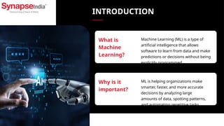 INTRODUCTION
Machine Learning (ML) is a type of
artificial intelligence that allows
software to learn from data and make
predictions or decisions without being
explicitly programmed.
What is
Machine
Learning?
ML is helping organizations make
smarter, faster, and more accurate
decisions by analyzing large
amounts of data, spotting patterns,
and automating repetitive tasks.
Why is it
important?
 