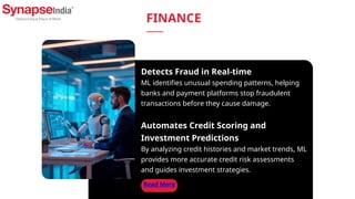 Detects Fraud in Real-time
ML identifies unusual spending patterns, helping
banks and payment platforms stop fraudulent
transactions before they cause damage.
Automates Credit Scoring and
Investment Predictions
By analyzing credit histories and market trends, ML
provides more accurate credit risk assessments
and guides investment strategies.
Read More
FINANCE
 