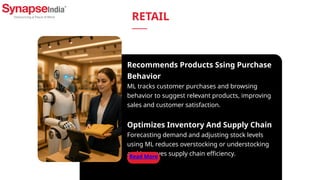 Recommends Products Ssing Purchase
Behavior
ML tracks customer purchases and browsing
behavior to suggest relevant products, improving
sales and customer satisfaction.
Optimizes Inventory And Supply Chain
Forecasting demand and adjusting stock levels
using ML reduces overstocking or understocking
and improves supply chain efficiency.
Read More
RETAIL
 