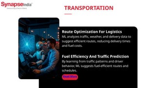 Read More
Route Optimization For Logistics
ML analyzes traffic, weather, and delivery data to
suggest efficient routes, reducing delivery times
and fuel costs.
Fuel Efficiency And Traffic Prediction
By learning from traffic patterns and driver
behavior, ML suggests fuel-efficient routes and
schedules.
TRANSPORTATION
 
