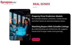 Read More
Property Price Prediction Models
ML considers location, amenities, market trends,
and other factors to estimate property values.
Matching Buyers With Suitable Listings
By understanding user preferences, ML suggests
homes that fit buyer needs more precisely.
REAL ESTATE
 