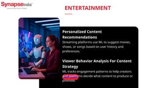 Read More
Personalized Content
Recommendations
Streaming platforms use ML to suggest movies,
shows, or songs based on user history and
preferences.
Viewer Behavior Analysis For Content
Strategy
ML tracks engagement patterns to help creators
and platforms decide what content to produce or
promote.
ENTERTAINMENT
 