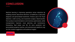 Learn More
Machine learning is improving operations across industries by
enabling smarter, data-driven decisions. In healthcare, it aids early
diagnosis and personalized treatments. Finance uses it for fraud
detection, credit scoring, and investment analysis. Retail benefits
from product recommendations and inventory optimization, while
transportation improves route planning and maintenance
forecasting. Real estate uses ML for price prediction and
personalized property matches, and entertainment platforms rely
on it for content suggestions and audience insights.
CONCLUSION
 