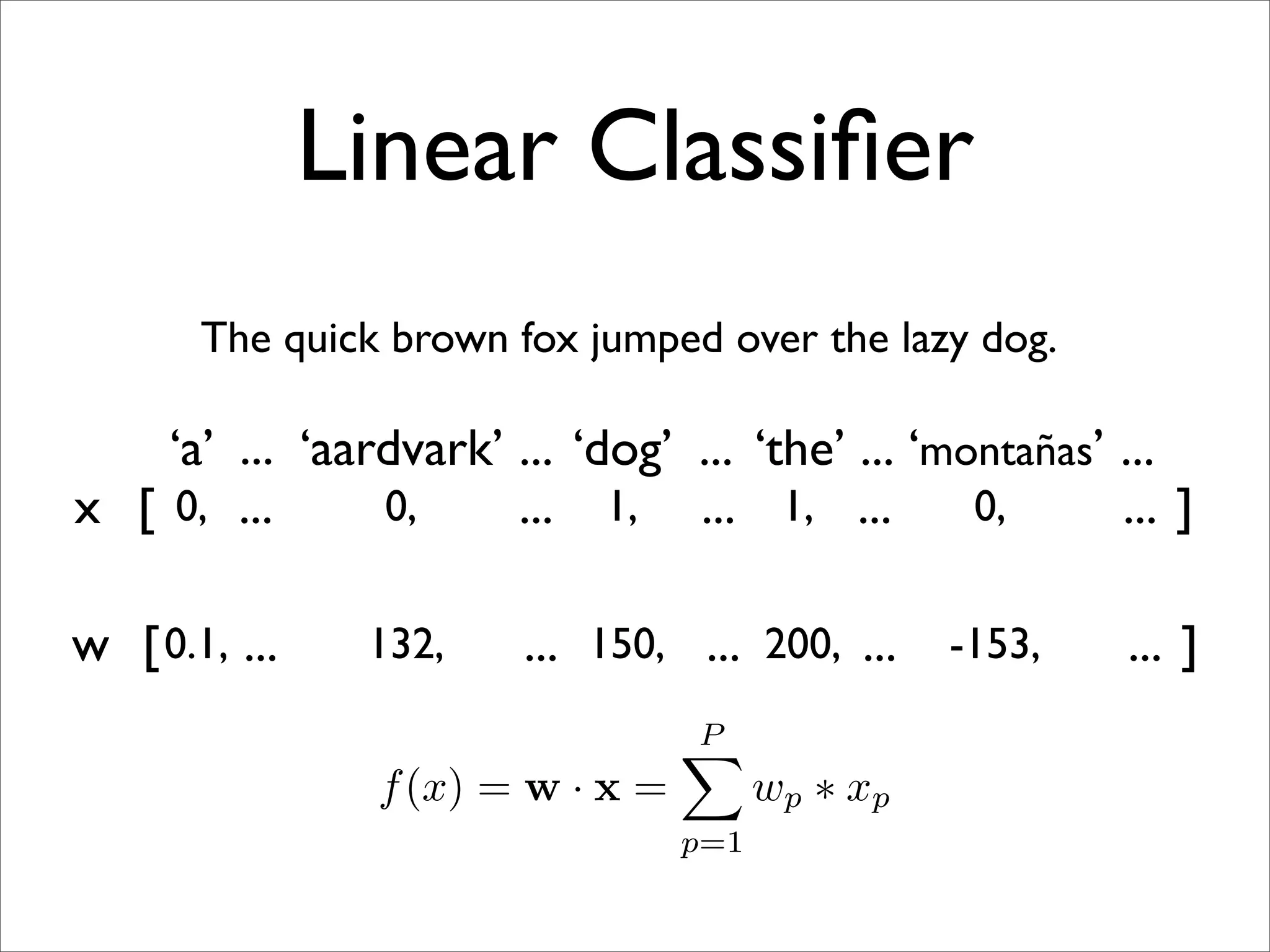 Linear Classiﬁer
       The quick brown fox jumped over the lazy dog.

    ‘a’ ... ‘aardvark’ ... ‘dog’ ... ‘the’ ... ‘montañas’ ...
x [ 0, ...      0,     ... 1, ... 1, ...          0,      ... ]

w [ 0.1, ...    132,     ... 150, ... 200, ...     -153,   ... ]
                                   P
                                   
                 f (x) = w · x =         wp ∗ xp
                                   p=1
 