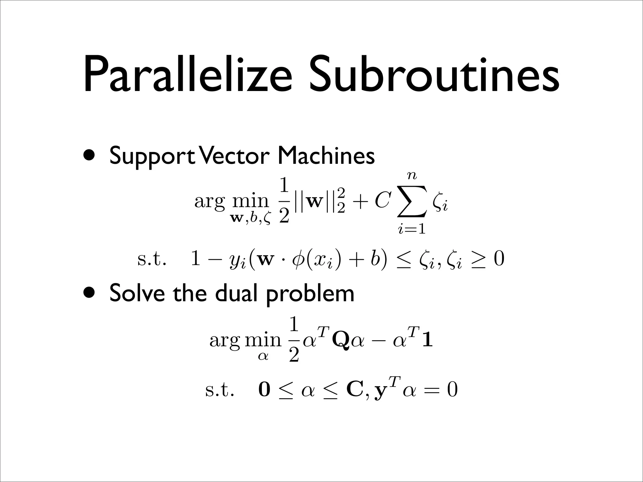 Parallelize Subroutines
• Support Vector Machines
                 1
                                         n
                                         
                                2
           arg min         ||w||2   +C         ζi
               w,b,ζ   2                 i=1

    s.t.   1 − yi (w · φ(xi ) + b) ≤ ζi , ζi ≥ 0
• Solve the dual problem
                    1 T
             arg min α Qα − αT 1
                  α 2

            s.t.   0 ≤ α ≤ C, yT α = 0
 