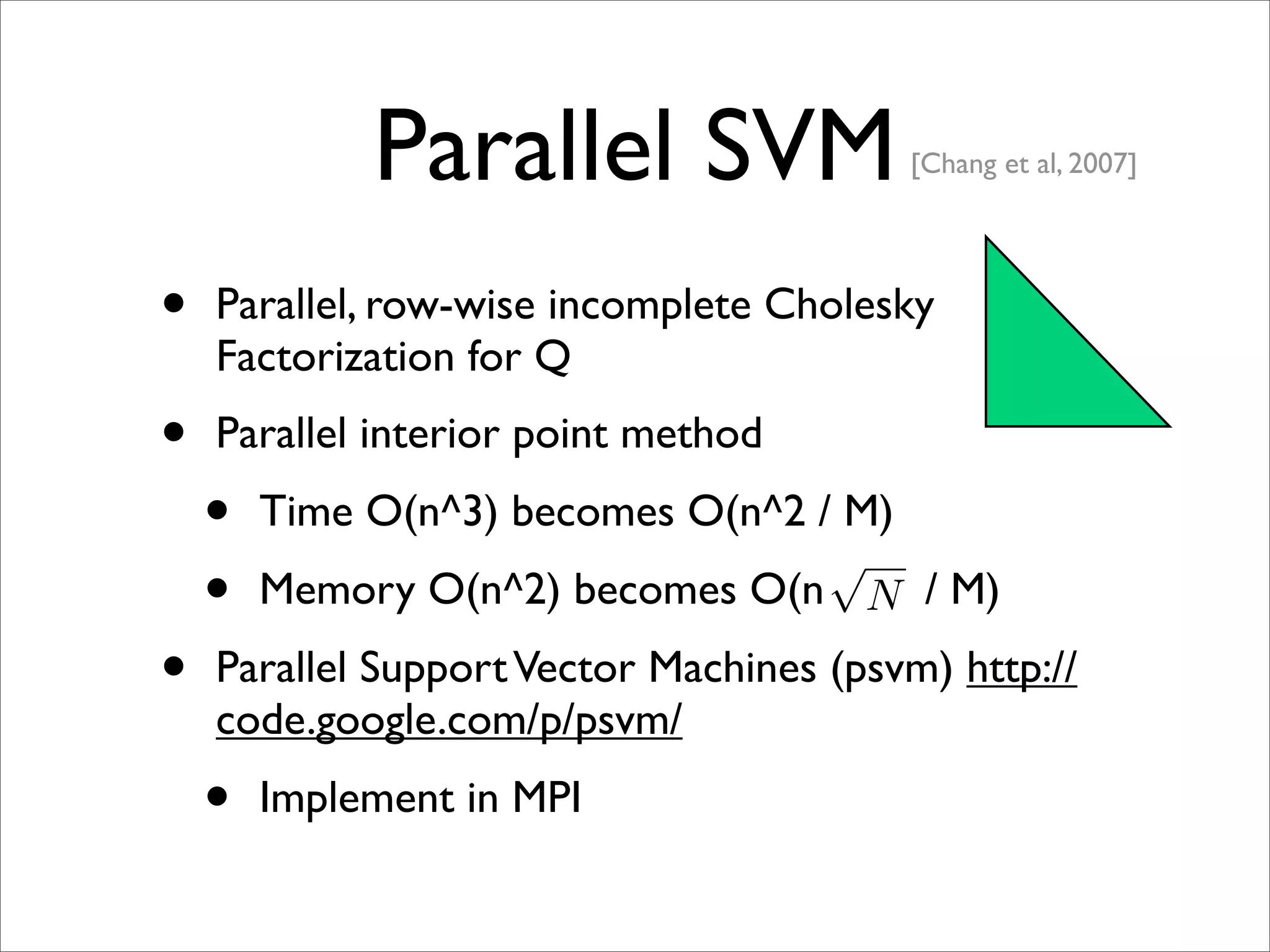 Parallel SVM                [Chang et al, 2007]




•   Parallel, row-wise incomplete Cholesky
    Factorization for Q
•   Parallel interior point method
    •   Time O(n^3) becomes O(n^2 / M)
                                   √
    •   Memory O(n^2) becomes O(n N / M)
•   Parallel Support Vector Machines (psvm) http://
    code.google.com/p/psvm/
    •   Implement in MPI
 