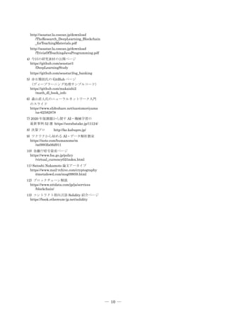 ― 10 ―
http://seastar.la.coocan.jp/download
/TheResearch_DeepLearning_Blockchain
_forTeachingMaterials.pdf
http://seastar.la.coocan.jp/download
/TriviaOfTeachingJavaProgramming.pdf
4) 今回の研究素材の公開ページ
https://github.com/seastar3
/DeepLearningStudy
https://github.com/seastar3/sg_banking
5) 赤石雅則氏の GitHub ページ
（ディープラーニング処理サンプルコード）
https://github.com/makaishi2
/math_dl_book_info
6) 森山直人氏のニューラルネットワーク入門
のスライド
https://www.slideshare.net/naotomoriyama
/ss-62582878
7) 2020 年版課題から探す AI・機械学習の
最新事例 52 選 https://sorabatake.jp/11124/
8) 決算プロ http://ke.kabupro.jp/
9) ワクワクから始める AI・データ解析教室
https://note.com/humanome/m
/m0993fa06d911
10) 金融庁暗号資産ページ
https://www.fsa.go.jp/policy
/virtual_currency02/index.html
11) Satoshi Nakamoto 論文アーカイブ
https://www.mail-rchive.com/cryptography
@metzdowd.com/msg09959.html
12) ブロックチェーン解説
https://www.nttdata.com/jp/ja/services
/blockchain/
13) コントラクト指向言語 Solidity 紹介ページ
https://book.ethereum-jp.net/solidity
 