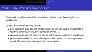 DEFINIZIONE E CASI D’USO REALI
TIPOLOGIE DI MACHINE LEARNING
ALGORITMI
DEFINIZIONE
CASI D’USO
CASI D’USO - ATTIVITÀ FRAUDOLENTE
Sistema di classiﬁcazione delle transazione online in due classi: legittime e
fraudolente.
Usiamo il Machine Learning perchè:
non sappiamo quali sono le caratteristiche di una transizione fraudolenta o
legittima (importo, orario, sito, computer, device, ...)
abbiamo degli esempi, cioé uno storico di transizioni legittime e fraudolente
possiamo dare i dati in pasto al computer che, usando un certo algoritmo,
capirà “da solo” come distinguere le due categorie.
LUCA NASO COS’È IL MACHINE LEARNING?
 