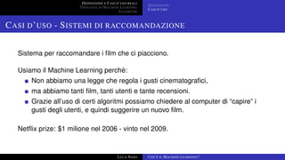 DEFINIZIONE E CASI D’USO REALI
TIPOLOGIE DI MACHINE LEARNING
ALGORITMI
DEFINIZIONE
CASI D’USO
CASI D’USO - SISTEMI DI RACCOMANDAZIONE
Sistema per raccomandare i ﬁlm che ci piacciono.
Usiamo il Machine Learning perchè:
Non abbiamo una legge che regola i gusti cinematograﬁci,
ma abbiamo tanti ﬁlm, tanti utenti e tante recensioni.
Grazie all’uso di certi algoritmi possiamo chiedere al computer di “capire” i
gusti degli utenti, e quindi suggerire un nuovo ﬁlm.
Netﬂix prize: $1 milione nel 2006 - vinto nel 2009.
LUCA NASO COS’È IL MACHINE LEARNING?
 
