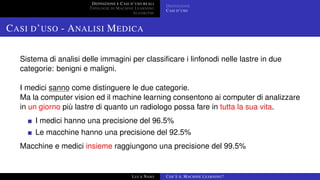 DEFINIZIONE E CASI D’USO REALI
TIPOLOGIE DI MACHINE LEARNING
ALGORITMI
DEFINIZIONE
CASI D’USO
CASI D’USO - ANALISI MEDICA
Sistema di analisi delle immagini per classiﬁcare i linfonodi nelle lastre in due
categorie: benigni e maligni.
I medici sanno come distinguere le due categorie.
Ma la computer vision ed il machine learning consentono ai computer di analizzare
in un giorno più lastre di quanto un radiologo possa fare in tutta la sua vita.
I medici hanno una precisione del 96.5%
Le macchine hanno una precisione del 92.5%
Macchine e medici insieme raggiungono una precisione del 99.5%
LUCA NASO COS’È IL MACHINE LEARNING?
 
