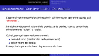DEFINIZIONE E CASI D’USO REALI
TIPOLOGIE DI MACHINE LEARNING
ALGORITMI
TIPO DI APPRENDIMENTO
TIPO DI OUTPUT
APPRENDIMENTO SUPERVISIONATO - DEFINIZIONE
L’apprendimento supervisionato è quello in cui il computer apprende usando dati
“etichettati”.
Le etichette riportano il valore della grandezza da predire, spesso denominata
semplicemente “output” o “target".
Quindi, per ogni osservazione sono noti:
i valori di input (caratteristici dell’osservazione)
ed un valore dell’output.
Il computer impara sulla base di questa associazione.
LUCA NASO COS’È IL MACHINE LEARNING?
 