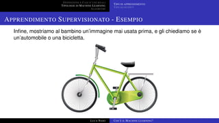 DEFINIZIONE E CASI D’USO REALI
TIPOLOGIE DI MACHINE LEARNING
ALGORITMI
TIPO DI APPRENDIMENTO
TIPO DI OUTPUT
APPRENDIMENTO SUPERVISIONATO - ESEMPIO
Inﬁne, mostriamo al bambino un’immagine mai usata prima, e gli chiediamo se è
un’automobile o una bicicletta.
LUCA NASO COS’È IL MACHINE LEARNING?
 