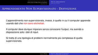DEFINIZIONE E CASI D’USO REALI
TIPOLOGIE DI MACHINE LEARNING
ALGORITMI
TIPO DI APPRENDIMENTO
TIPO DI OUTPUT
APPRENDIMENTO NON SUPERVISIONATO - DEFINIZIONE
L’apprendimento non-supervisionato, invece, è quello in cui il computer apprende
usando dati che non sono etichettati.
Il computer deve dunque imparare senza conoscere l’output, ma avendo a
disposizione solo i dati di input.
Si tratta di una tipologia di problemi normalmente più complessa di quella
supervisionata.
LUCA NASO COS’È IL MACHINE LEARNING?
 