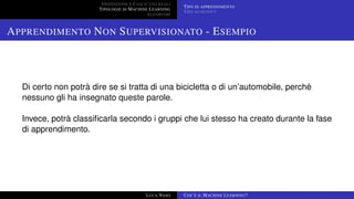 DEFINIZIONE E CASI D’USO REALI
TIPOLOGIE DI MACHINE LEARNING
ALGORITMI
TIPO DI APPRENDIMENTO
TIPO DI OUTPUT
APPRENDIMENTO NON SUPERVISIONATO - ESEMPIO
Di certo non potrà dire se si tratta di una bicicletta o di un’automobile, perchè
nessuno gli ha insegnato queste parole.
Invece, potrà classiﬁcarla secondo i gruppi che lui stesso ha creato durante la fase
di apprendimento.
LUCA NASO COS’È IL MACHINE LEARNING?
 