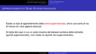 DEFINIZIONE E CASI D’USO REALI
TIPOLOGIE DI MACHINE LEARNING
ALGORITMI
TIPO DI APPRENDIMENTO
TIPO DI OUTPUT
APPRENDIMENTO SEMI-SUPERVISIONATO
Esiste un tipo di apprendimento detto semi-supervisionato, che è una sorta di via
di mezzo tra i due appena discussi.
Si tratta del caso in cui un sotto-insieme del dataset contiene delle etichette
(quindi supervisionato), ma il resto no (quindi non-supervisionato).
LUCA NASO COS’È IL MACHINE LEARNING?
 