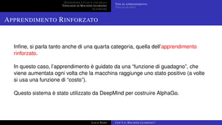 DEFINIZIONE E CASI D’USO REALI
TIPOLOGIE DI MACHINE LEARNING
ALGORITMI
TIPO DI APPRENDIMENTO
TIPO DI OUTPUT
APPRENDIMENTO RINFORZATO
Inﬁne, si parla tanto anche di una quarta categoria, quella dell’apprendimento
rinforzato.
In questo caso, l’apprendimento è guidato da una “funzione di guadagno”, che
viene aumentata ogni volta che la macchina raggiunge uno stato positivo (a volte
si usa una funzione di “costo”).
Questo sistema è stato utilizzato da DeepMind per costruire AlphaGo.
LUCA NASO COS’È IL MACHINE LEARNING?
 