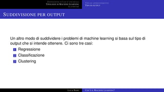 DEFINIZIONE E CASI D’USO REALI
TIPOLOGIE DI MACHINE LEARNING
ALGORITMI
TIPO DI APPRENDIMENTO
TIPO DI OUTPUT
SUDDIVISIONE PER OUTPUT
Un altro modo di suddividere i problemi di machine learning si basa sul tipo di
output che si intende ottenere. Ci sono tre casi:
1 Regressione
2 Classiﬁcazione
3 Clustering
LUCA NASO COS’È IL MACHINE LEARNING?
 