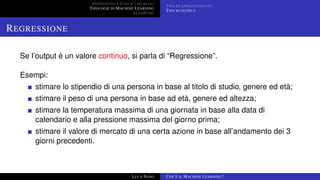 DEFINIZIONE E CASI D’USO REALI
TIPOLOGIE DI MACHINE LEARNING
ALGORITMI
TIPO DI APPRENDIMENTO
TIPO DI OUTPUT
REGRESSIONE
Se l’output è un valore continuo, si parla di “Regressione”.
Esempi:
stimare lo stipendio di una persona in base al titolo di studio, genere ed età;
stimare il peso di una persona in base ad età, genere ed altezza;
stimare la temperatura massima di una giornata in base alla data di
calendario e alla pressione massima del giorno prima;
stimare il valore di mercato di una certa azione in base all’andamento dei 3
giorni precedenti.
LUCA NASO COS’È IL MACHINE LEARNING?
 