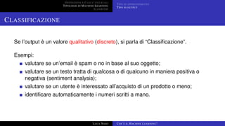 DEFINIZIONE E CASI D’USO REALI
TIPOLOGIE DI MACHINE LEARNING
ALGORITMI
TIPO DI APPRENDIMENTO
TIPO DI OUTPUT
CLASSIFICAZIONE
Se l’output è un valore qualitativo (discreto), si parla di “Classiﬁcazione”.
Esempi:
valutare se un’email è spam o no in base al suo oggetto;
valutare se un testo tratta di qualcosa o di qualcuno in maniera positiva o
negativa (sentiment analysis);
valutare se un utente è interessato all’acquisto di un prodotto o meno;
identiﬁcare automaticamente i numeri scritti a mano.
LUCA NASO COS’È IL MACHINE LEARNING?
 