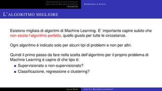 DEFINIZIONE E CASI D’USO REALI
TIPOLOGIE DI MACHINE LEARNING
ALGORITMI
PANORAMICA E SCELTA
L’ALGORITMO MIGLIORE
Esistono migliaia di algoritmi di Machine Learning. E’ importante capire subito che
non esiste l’algoritmo perfetto, quello giusto per tutte le circostanze.
Ogni algoritmo è indicato solo per alcuni tipi di problemi e non per altri.
Quindi il primo passo da fare nella scelta dell’algoritmo per il proprio problema di
Machine Learning è capire di che tipo è:
Supervisionato o non-supervisionato?
Classiﬁcazione, regressione o clustering?
LUCA NASO COS’È IL MACHINE LEARNING?
 
