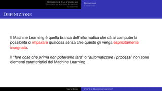 DEFINIZIONE E CASI D’USO REALI
TIPOLOGIE DI MACHINE LEARNING
ALGORITMI
DEFINIZIONE
CASI D’USO
DEFINIZIONE
Il Machine Learning è quella branca dell’informatica che dà ai computer la
possibilità di imparare qualcosa senza che questo gli venga esplicitamente
insegnato.
Il “fare cose che prima non potevamo fare” o “automatizzare i processi” non sono
elementi caratteristici del Machine Learning.
LUCA NASO COS’È IL MACHINE LEARNING?
 