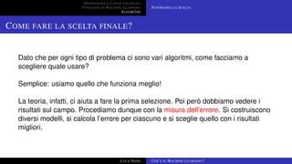 DEFINIZIONE E CASI D’USO REALI
TIPOLOGIE DI MACHINE LEARNING
ALGORITMI
PANORAMICA E SCELTA
COME FARE LA SCELTA FINALE?
Dato che per ogni tipo di problema ci sono vari algoritmi, come facciamo a
scegliere quale usare?
Semplice: usiamo quello che funziona meglio!
La teoria, infatti, ci aiuta a fare la prima selezione. Poi però dobbiamo vedere i
risultati sul campo. Procediamo dunque con la misura dell’errore. Si costruiscono
diversi modelli, si calcola l’errore per ciascuno e si sceglie quello con i risultati
migliori.
LUCA NASO COS’È IL MACHINE LEARNING?
 