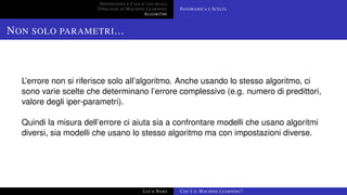 DEFINIZIONE E CASI D’USO REALI
TIPOLOGIE DI MACHINE LEARNING
ALGORITMI
PANORAMICA E SCELTA
NON SOLO PARAMETRI...
L’errore non si riferisce solo all’algoritmo. Anche usando lo stesso algoritmo, ci
sono varie scelte che determinano l’errore complessivo (e.g. numero di predittori,
valore degli iper-parametri).
Quindi la misura dell’errore ci aiuta sia a confrontare modelli che usano algoritmi
diversi, sia modelli che usano lo stesso algoritmo ma con impostazioni diverse.
LUCA NASO COS’È IL MACHINE LEARNING?
 