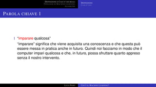 DEFINIZIONE E CASI D’USO REALI
TIPOLOGIE DI MACHINE LEARNING
ALGORITMI
DEFINIZIONE
CASI D’USO
PAROLA CHIAVE 1
1 “imparare qualcosa”
“imparare” signiﬁca che viene acquisita una conoscenza e che questa può
essere messa in pratica anche in futuro. Quindi noi facciamo in modo che il
computer impari qualcosa e che, in futuro, possa sfruttare quanto appreso
senza il nostro intervento.
LUCA NASO COS’È IL MACHINE LEARNING?
 