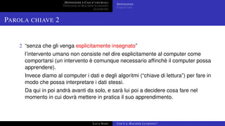 DEFINIZIONE E CASI D’USO REALI
TIPOLOGIE DI MACHINE LEARNING
ALGORITMI
DEFINIZIONE
CASI D’USO
PAROLA CHIAVE 2
2 “senza che gli venga esplicitamente insegnato”
l’intervento umano non consiste nel dire esplicitamente al computer come
comportarsi (un intervento è comunque necessario afﬁnchè il computer possa
apprendere).
Invece diamo al computer i dati e degli algoritmi (“chiave di lettura”) per fare in
modo che possa interpretare i dati stessi.
Da qui in poi andrà avanti da solo, e sarà lui poi a decidere cosa fare nel
momento in cui dovrà mettere in pratica il suo apprendimento.
LUCA NASO COS’È IL MACHINE LEARNING?
 