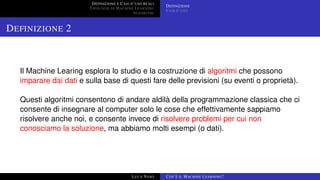 DEFINIZIONE E CASI D’USO REALI
TIPOLOGIE DI MACHINE LEARNING
ALGORITMI
DEFINIZIONE
CASI D’USO
DEFINIZIONE 2
Il Machine Learing esplora lo studio e la costruzione di algoritmi che possono
imparare dai dati e sulla base di questi fare delle previsioni (su eventi o proprietà).
Questi algoritmi consentono di andare aldilà della programmazione classica che ci
consente di insegnare al computer solo le cose che effettivamente sappiamo
risolvere anche noi, e consente invece di risolvere problemi per cui non
conosciamo la soluzione, ma abbiamo molti esempi (o dati).
LUCA NASO COS’È IL MACHINE LEARNING?
 