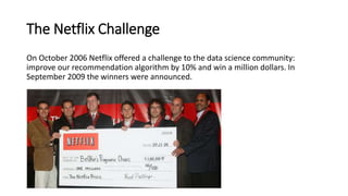 The Netflix Challenge
On October 2006 Netflix offered a challenge to the data science community:
improve our recommendation algorithm by 10% and win a million dollars. In
September 2009 the winners were announced.
 