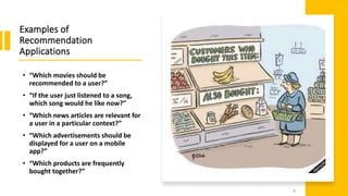 Examples of
Recommendation
Applications
• “Which movies should be
recommended to a user?”
• “If the user just listened to a song,
which song would he like now?”
• “Which news articles are relevant for
a user in a particular context?”
• “Which advertisements should be
displayed for a user on a mobile
app?”
• “Which products are frequently
bought together?”
8
 
