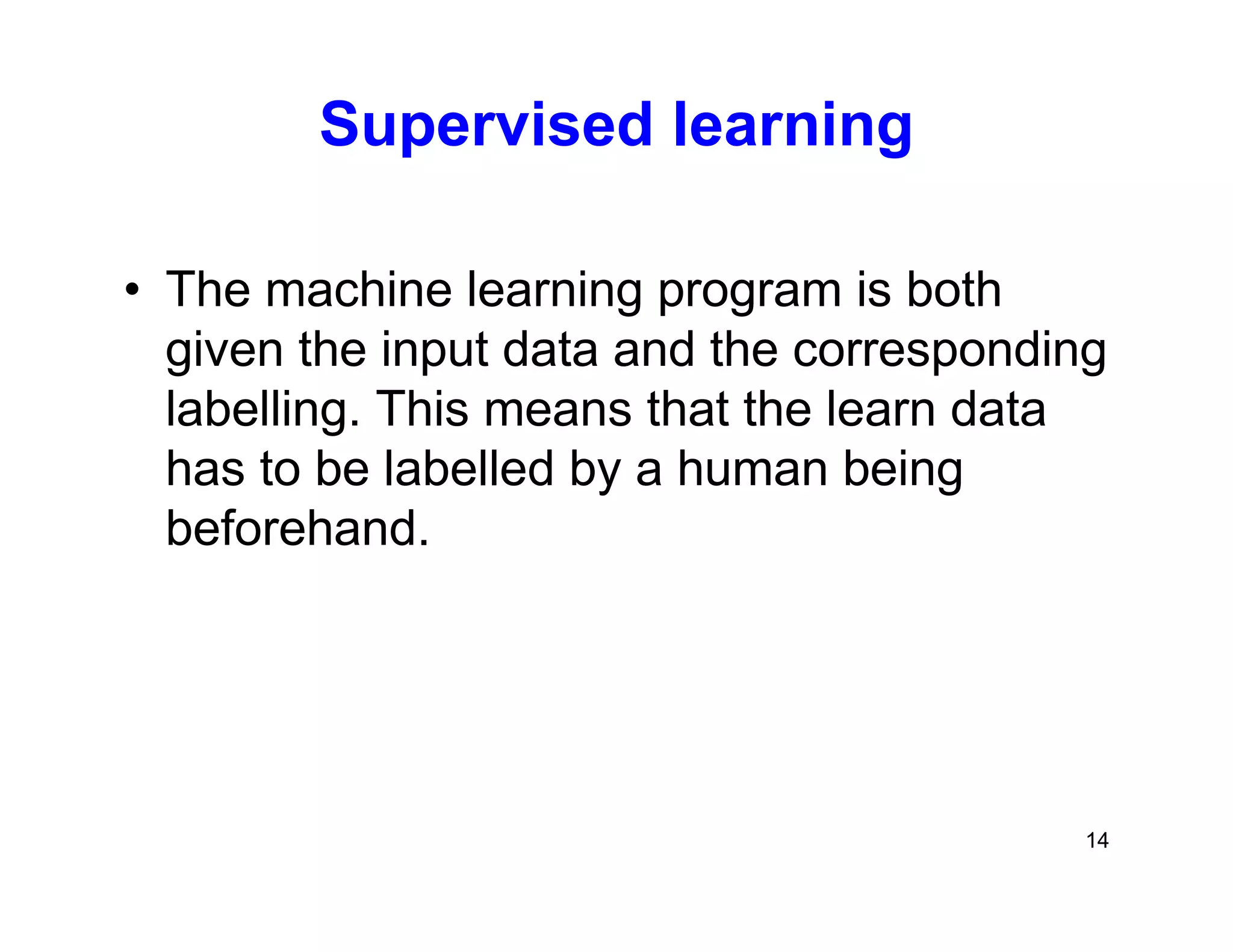 14
Supervised learning
• The machine learning program is both
given the input data and the corresponding
labelling. This means that the learn data
has to be labelled by a human being
beforehand.
 