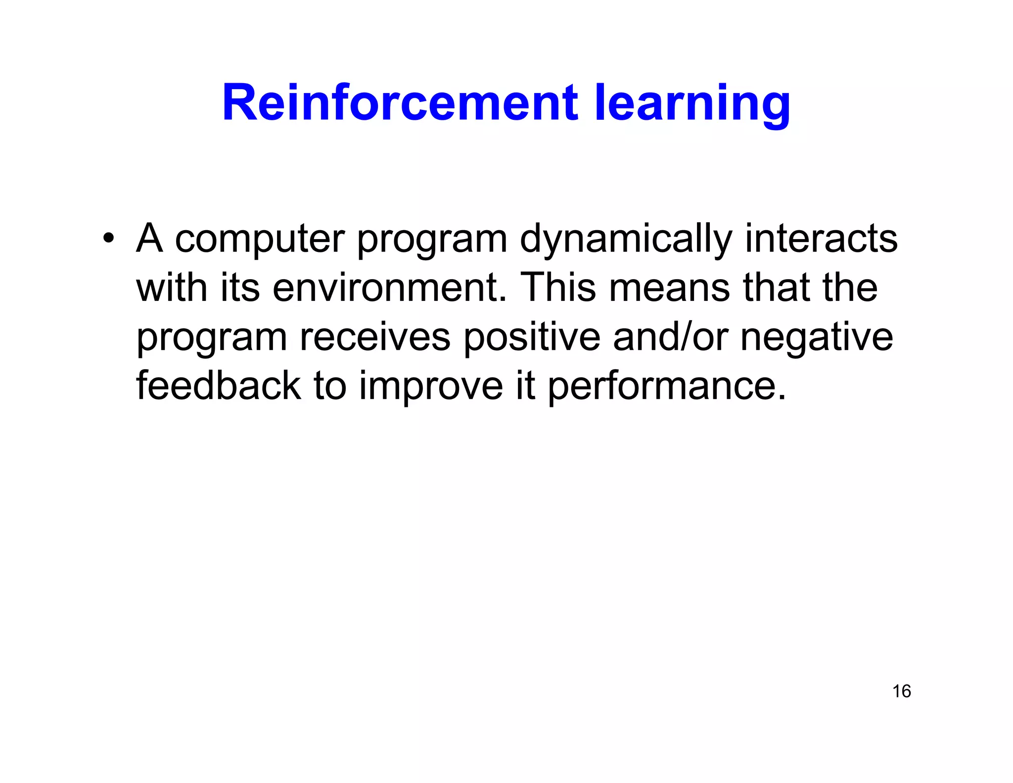16
Reinforcement learning
• A computer program dynamically interacts
with its environment. This means that the
program receives positive and/or negative
feedback to improve it performance.
 