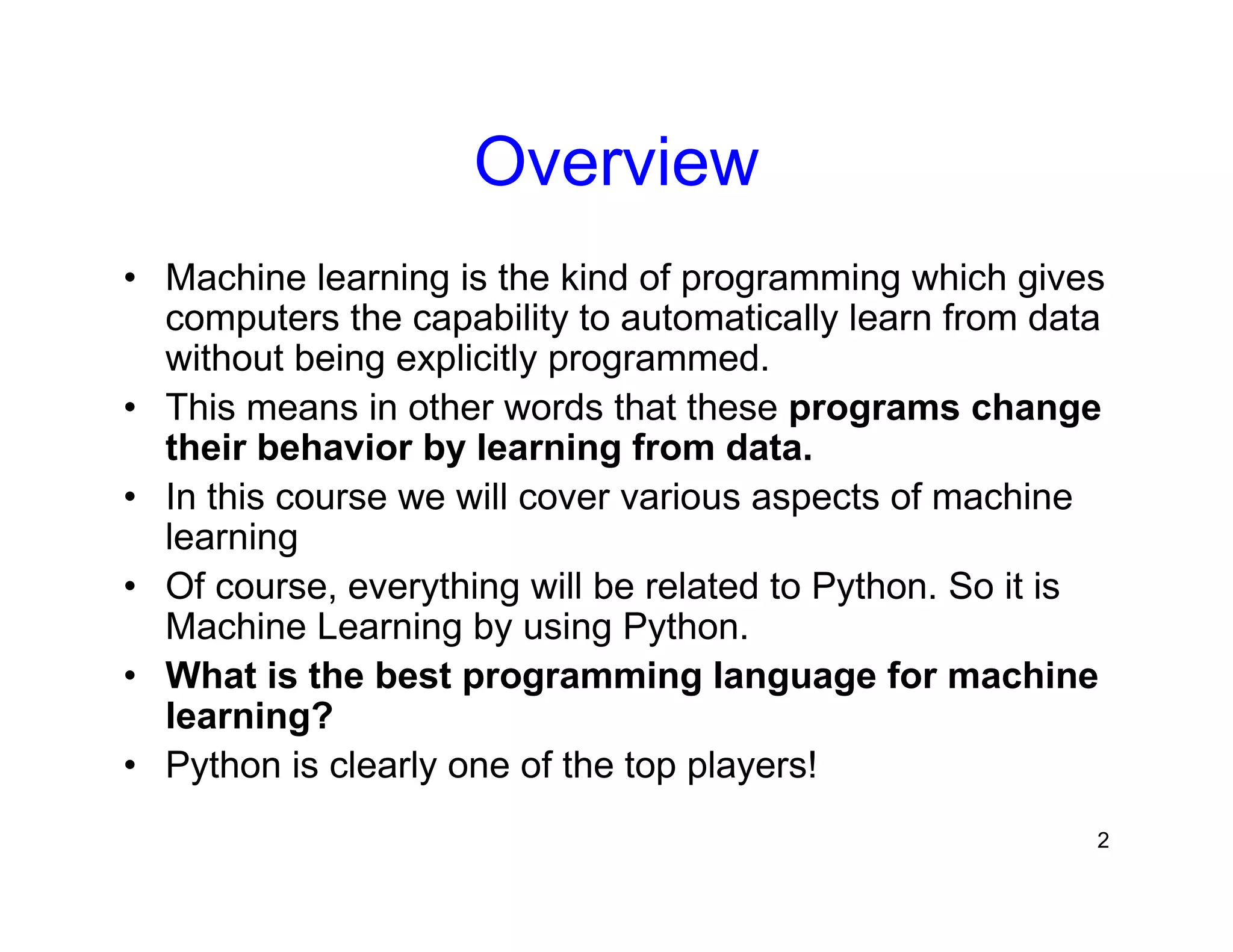 2
Overview
• Machine learning is the kind of programming which gives
computers the capability to automatically learn from data
without being explicitly programmed.
• This means in other words that these programs change
their behavior by learning from data.
• In this course we will cover various aspects of machine
learning
• Of course, everything will be related to Python. So it is
Machine Learning by using Python.
• What is the best programming language for machine
learning?
• Python is clearly one of the top players!
 