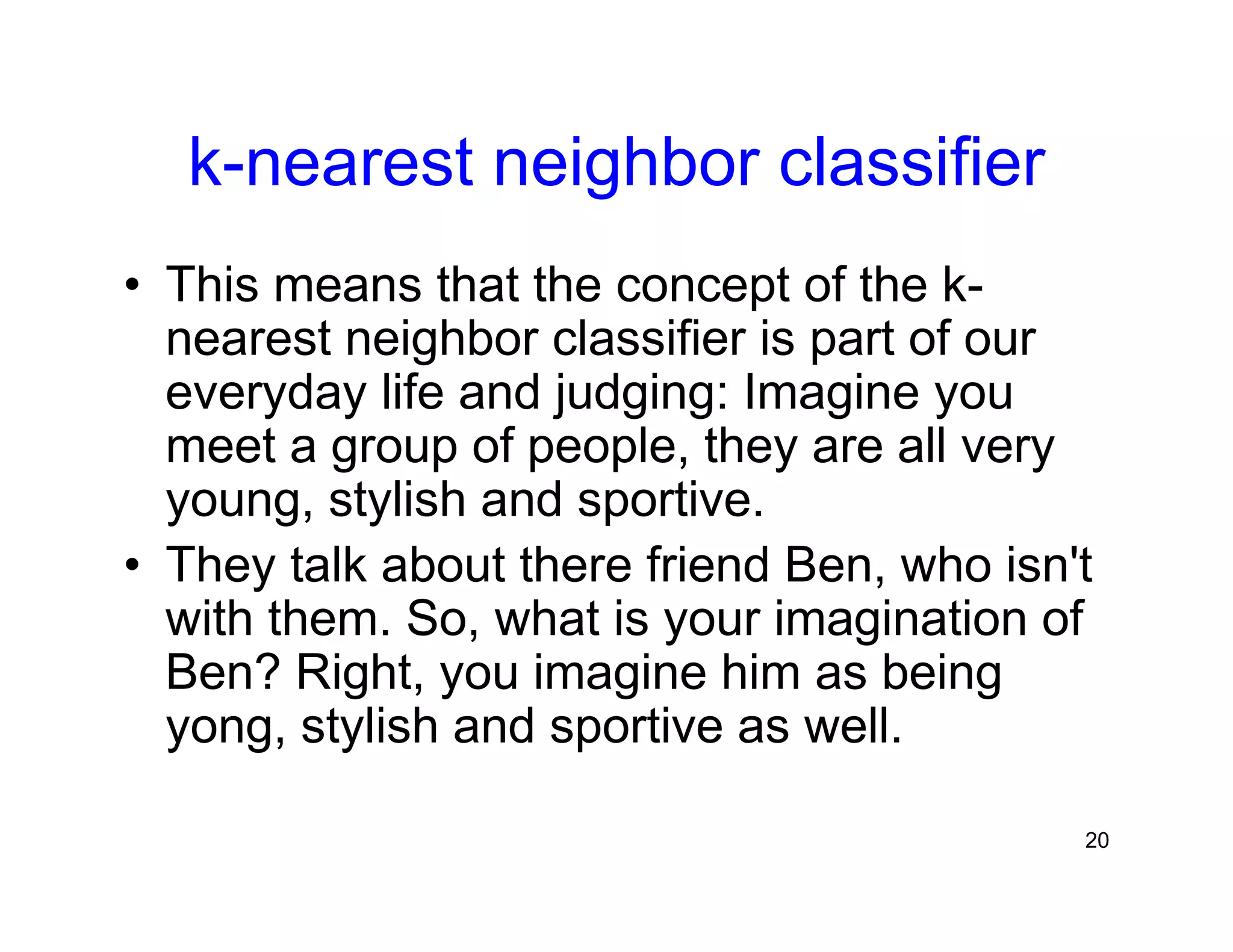 20
k-nearest neighbor classifier
• This means that the concept of the k-
nearest neighbor classifier is part of our
everyday life and judging: Imagine you
meet a group of people, they are all very
young, stylish and sportive.
• They talk about there friend Ben, who isn't
with them. So, what is your imagination of
Ben? Right, you imagine him as being
yong, stylish and sportive as well.
 