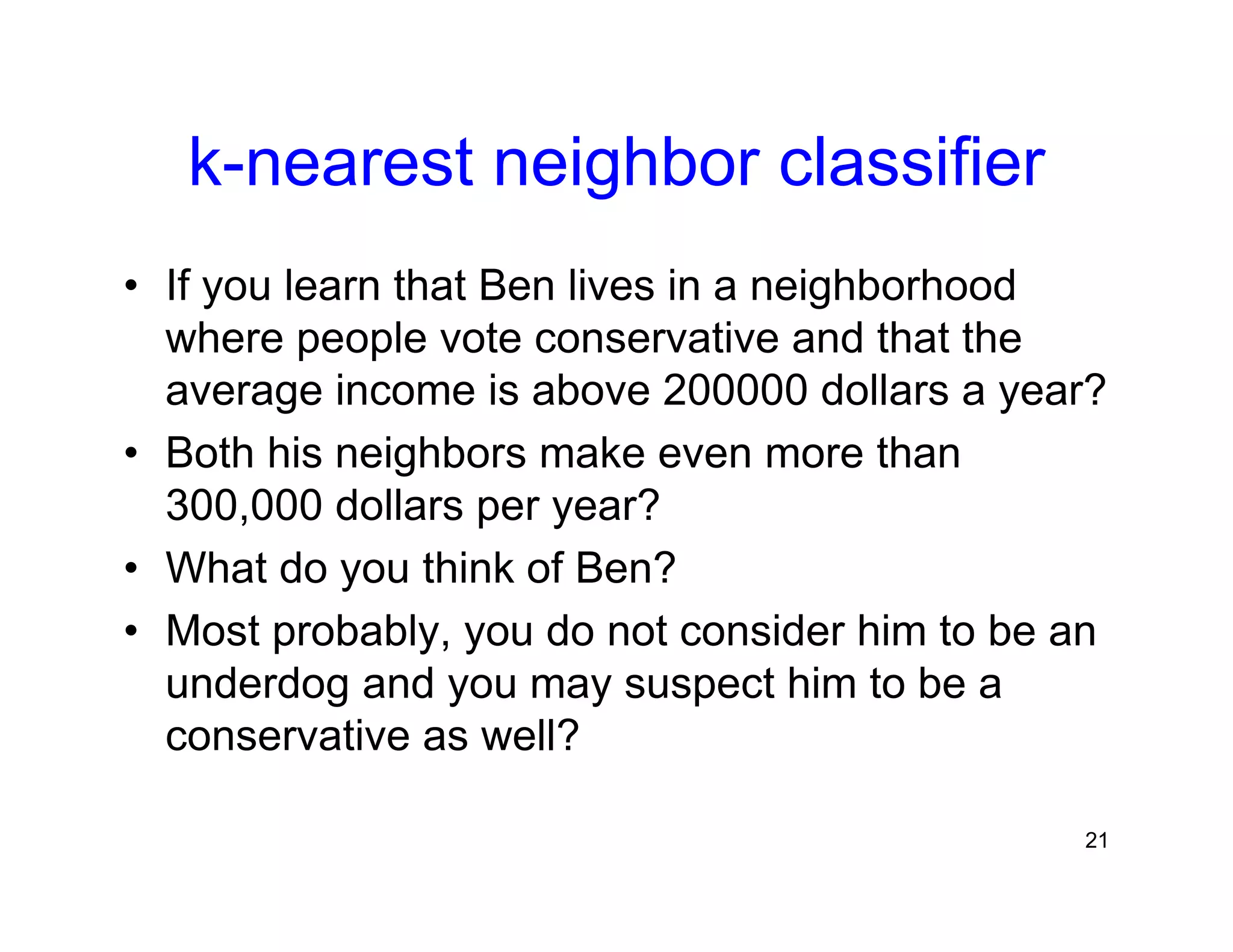 21
k-nearest neighbor classifier
• If you learn that Ben lives in a neighborhood
where people vote conservative and that the
average income is above 200000 dollars a year?
• Both his neighbors make even more than
300,000 dollars per year?
• What do you think of Ben?
• Most probably, you do not consider him to be an
underdog and you may suspect him to be a
conservative as well?
 