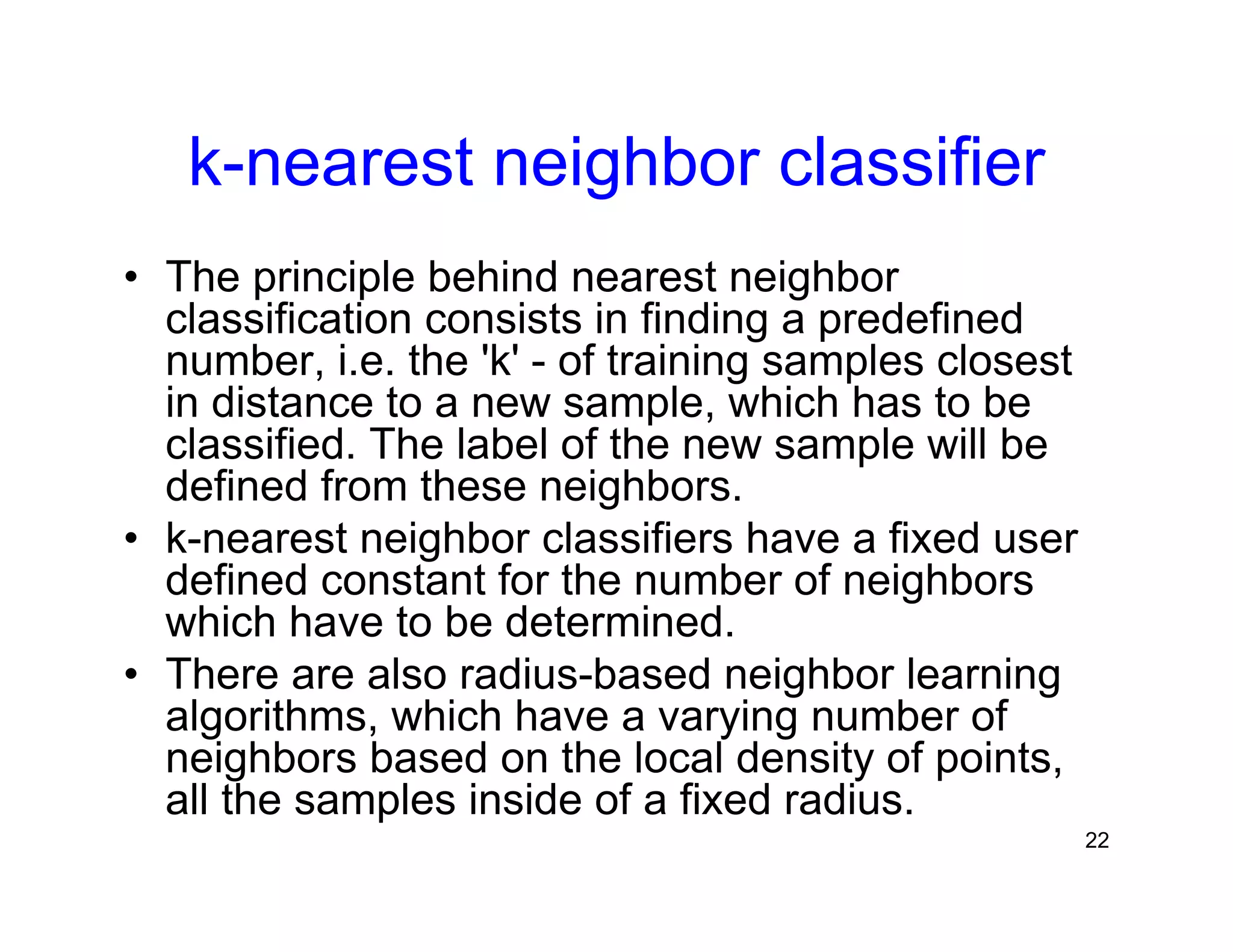 22
k-nearest neighbor classifier
• The principle behind nearest neighbor
classification consists in finding a predefined
number, i.e. the 'k' - of training samples closest
in distance to a new sample, which has to be
classified. The label of the new sample will be
defined from these neighbors.
• k-nearest neighbor classifiers have a fixed user
defined constant for the number of neighbors
which have to be determined.
• There are also radius-based neighbor learning
algorithms, which have a varying number of
neighbors based on the local density of points,
all the samples inside of a fixed radius.
 
