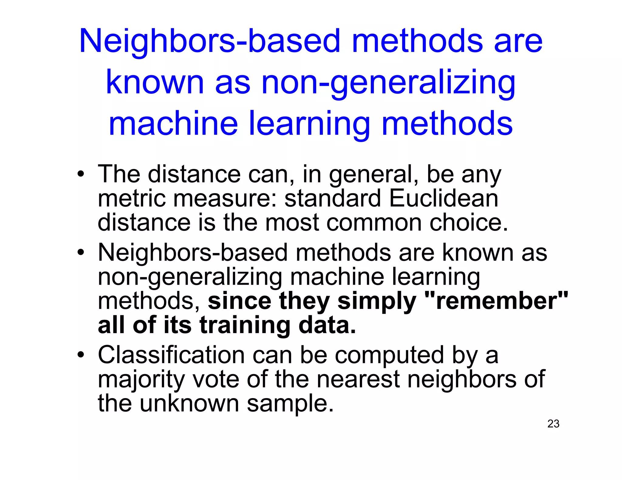 23
Neighbors-based methods are
known as non-generalizing
machine learning methods
• The distance can, in general, be any
metric measure: standard Euclidean
distance is the most common choice.
• Neighbors-based methods are known as
non-generalizing machine learning
methods, since they simply "remember"
all of its training data.
• Classification can be computed by a
majority vote of the nearest neighbors of
the unknown sample.
 