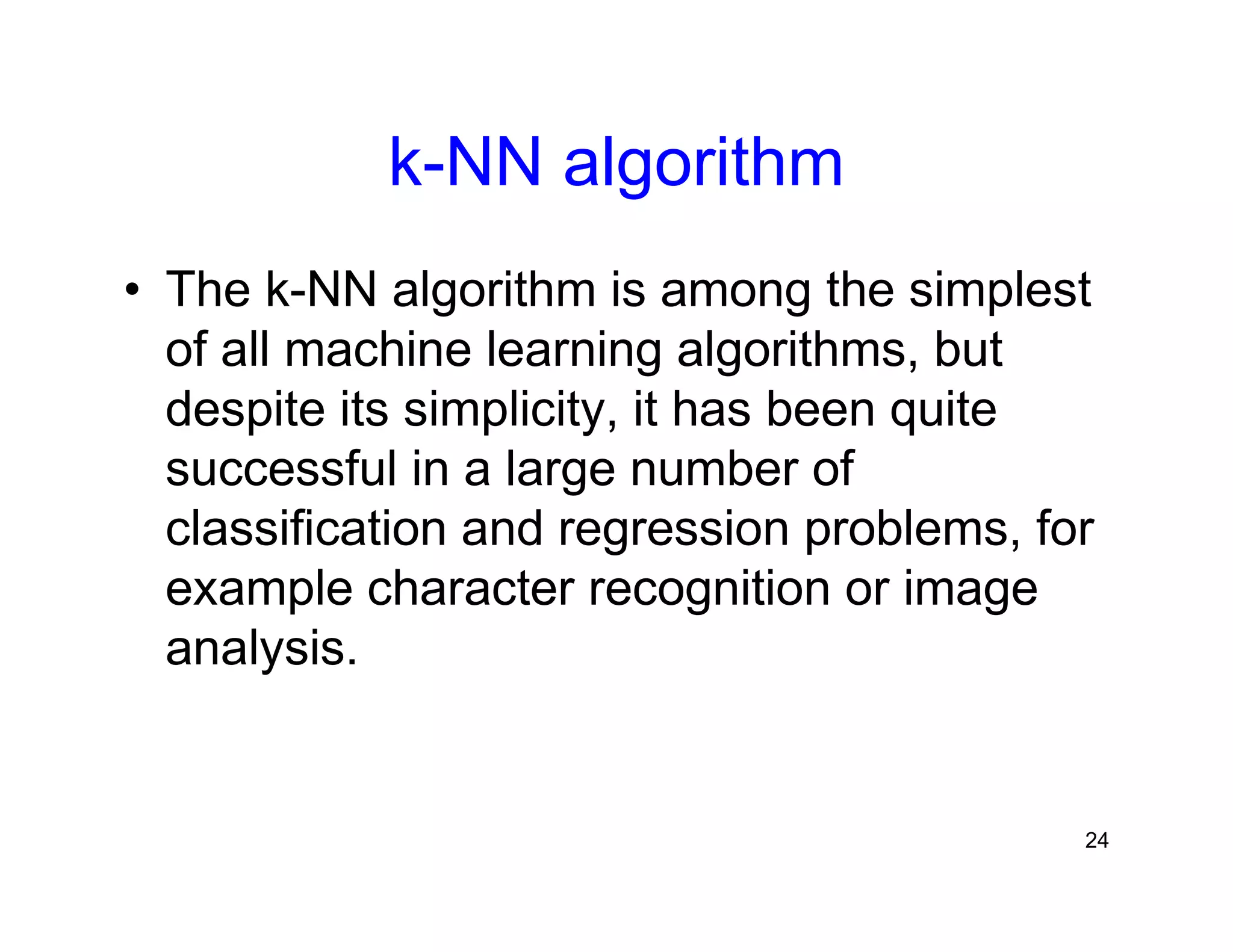 24
k-NN algorithm
• The k-NN algorithm is among the simplest
of all machine learning algorithms, but
despite its simplicity, it has been quite
successful in a large number of
classification and regression problems, for
example character recognition or image
analysis.
 