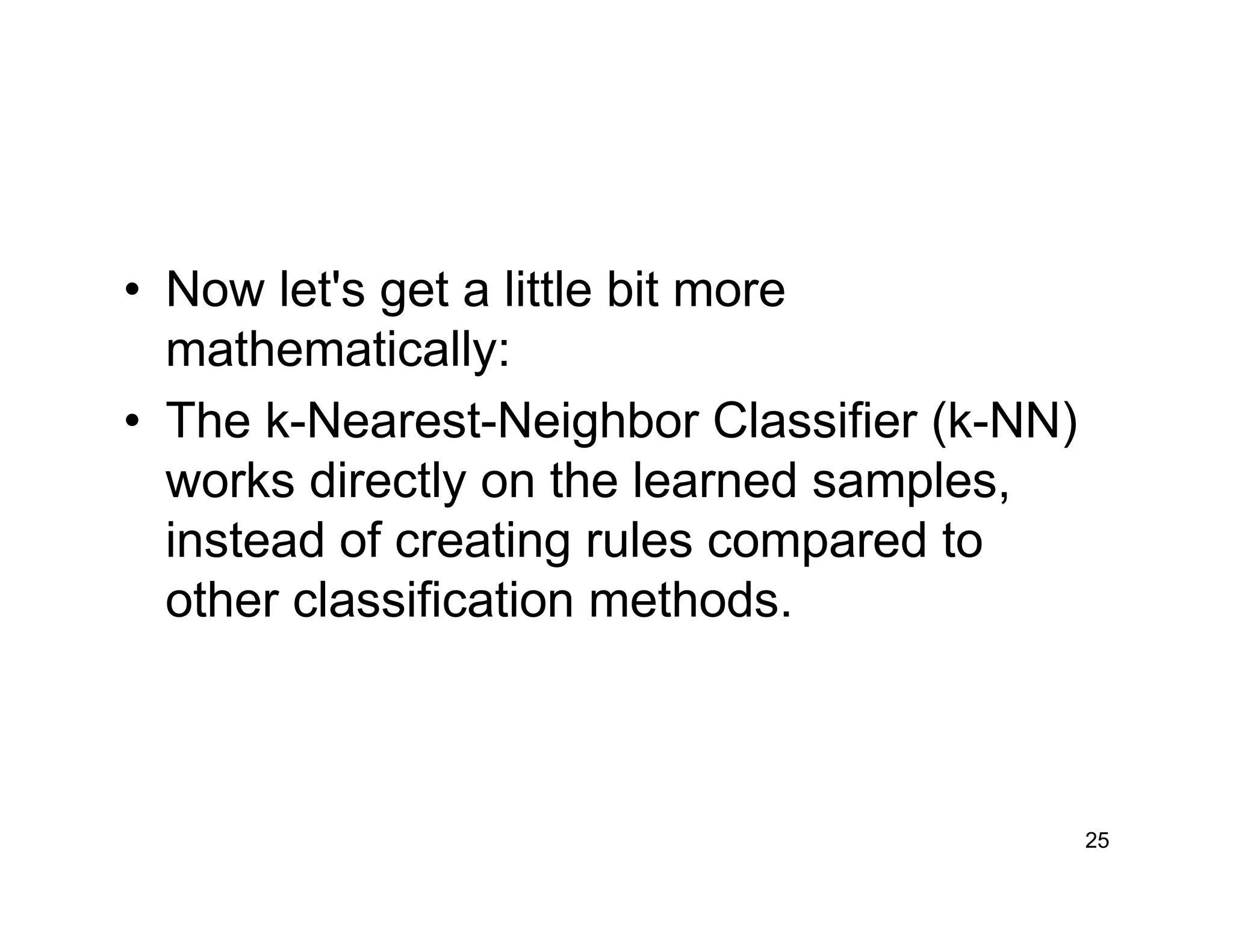 25
• Now let's get a little bit more
mathematically:
• The k-Nearest-Neighbor Classifier (k-NN)
works directly on the learned samples,
instead of creating rules compared to
other classification methods.
 