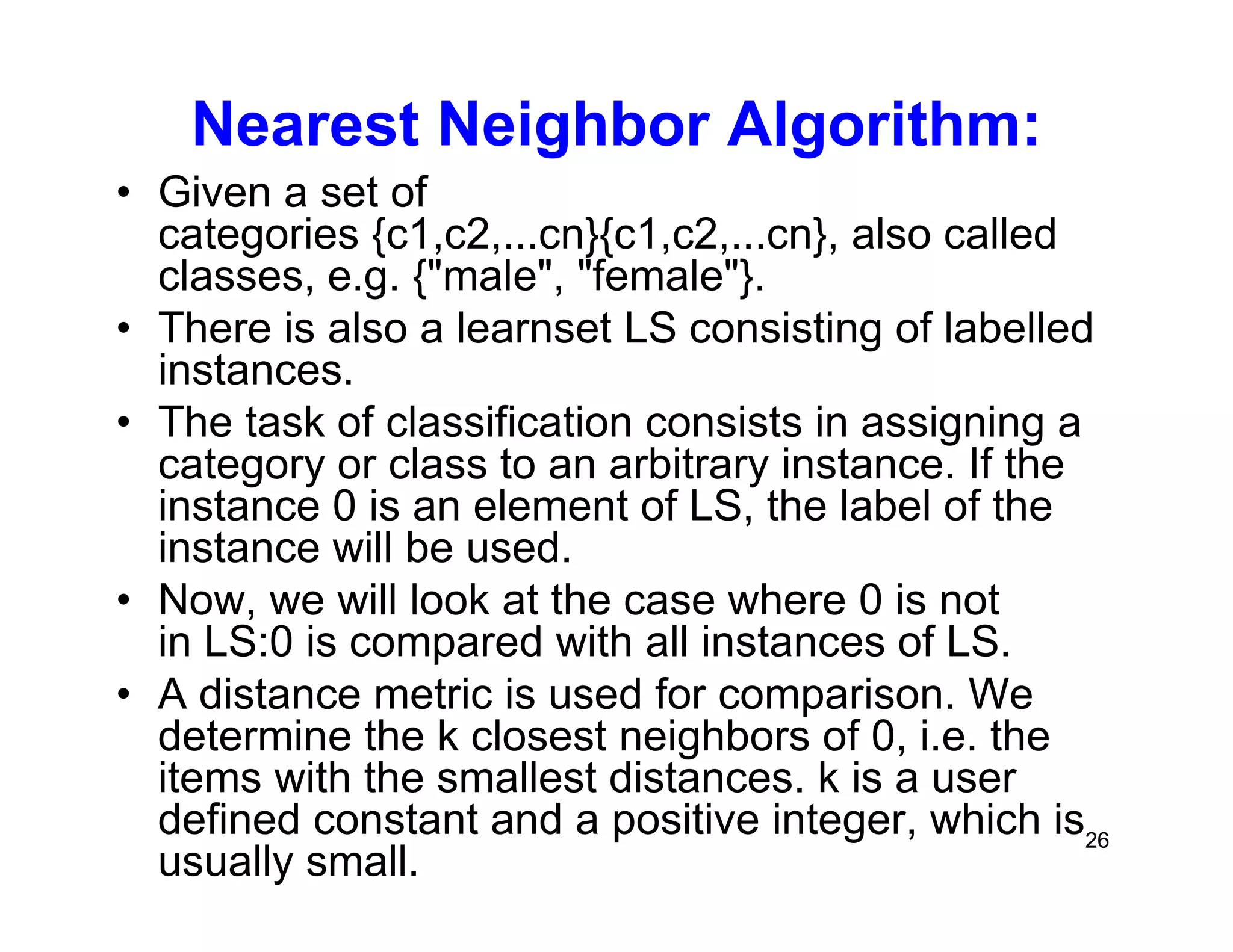 26
Nearest Neighbor Algorithm:
• Given a set of
categories {c1,c2,...cn}{c1,c2,...cn}, also called
classes, e.g. {"male", "female"}.
• There is also a learnset LS consisting of labelled
instances.
• The task of classification consists in assigning a
category or class to an arbitrary instance. If the
instance 0 is an element of LS, the label of the
instance will be used.
• Now, we will look at the case where 0 is not
in LS:0 is compared with all instances of LS.
• A distance metric is used for comparison. We
determine the k closest neighbors of 0, i.e. the
items with the smallest distances. k is a user
defined constant and a positive integer, which is
usually small.
 