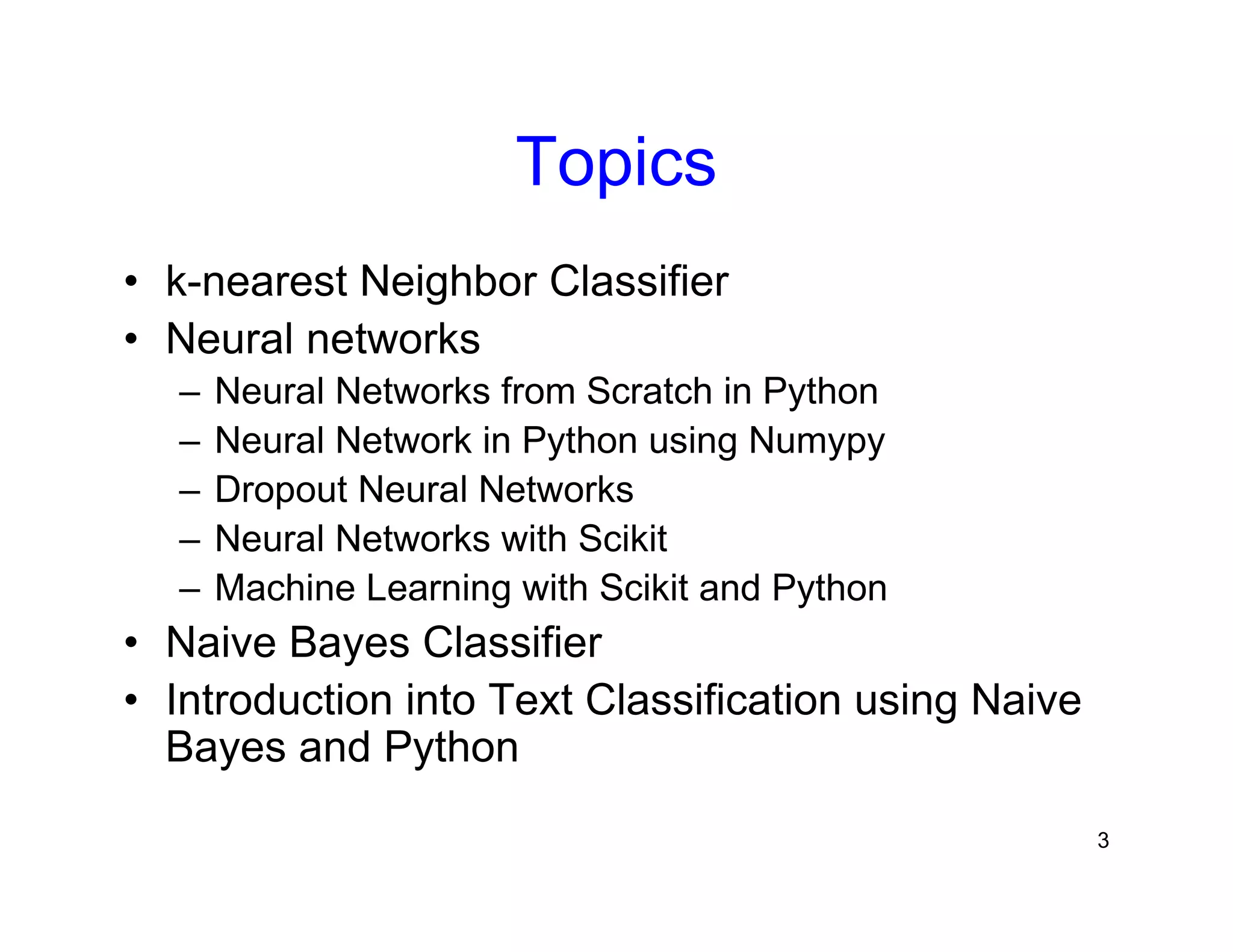 3
Topics
• k-nearest Neighbor Classifier
• Neural networks
– Neural Networks from Scratch in Python
– Neural Network in Python using Numypy
– Dropout Neural Networks
– Neural Networks with Scikit
– Machine Learning with Scikit and Python
• Naive Bayes Classifier
• Introduction into Text Classification using Naive
Bayes and Python
 